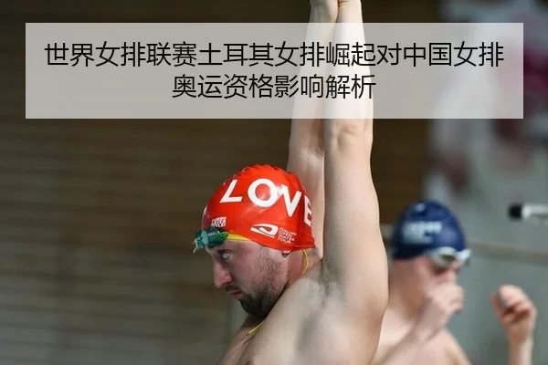 世界女排联赛土耳其女排崛起对中国女排奥运资格影响解析